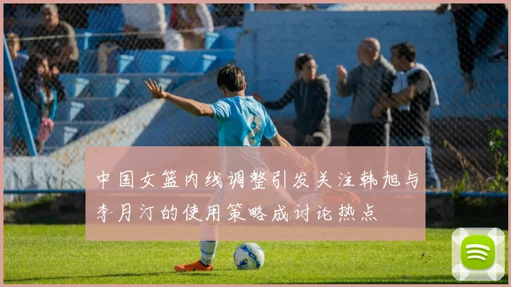中国女篮内线调整引发关注韩旭与李月汀的使用策略成讨论热点