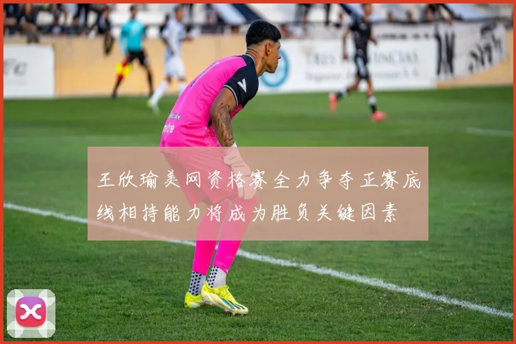 王欣瑜美网资格赛全力争夺正赛底线相持能力将成为胜负关键因素
