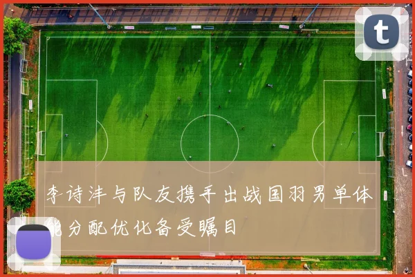 李诗沣与队友携手出战国羽男单体能分配优化备受瞩目