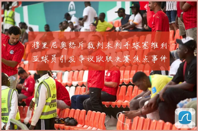穆里尼奥怒斥裁判未判手球塞维利亚球员引发争议欧联决赛焦点事件