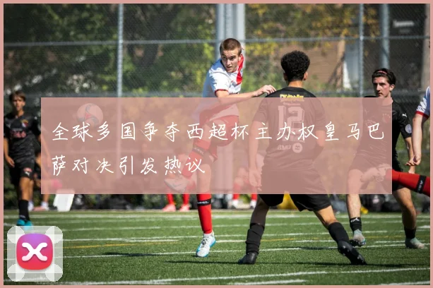 全球多国争夺西超杯主办权皇马巴萨对决引发热议