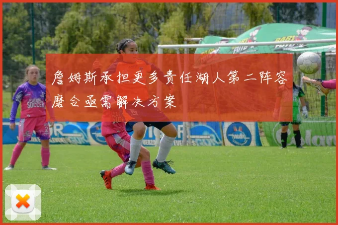 詹姆斯承担更多责任湖人第二阵容磨合亟需解决方案