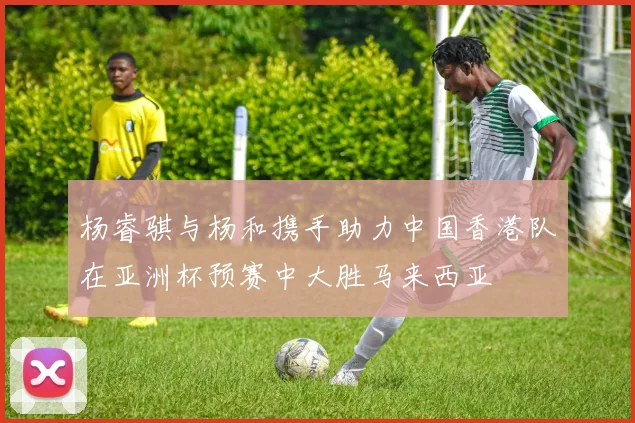 杨睿骐与杨和携手助力中国香港队在亚洲杯预赛中大胜马来西亚