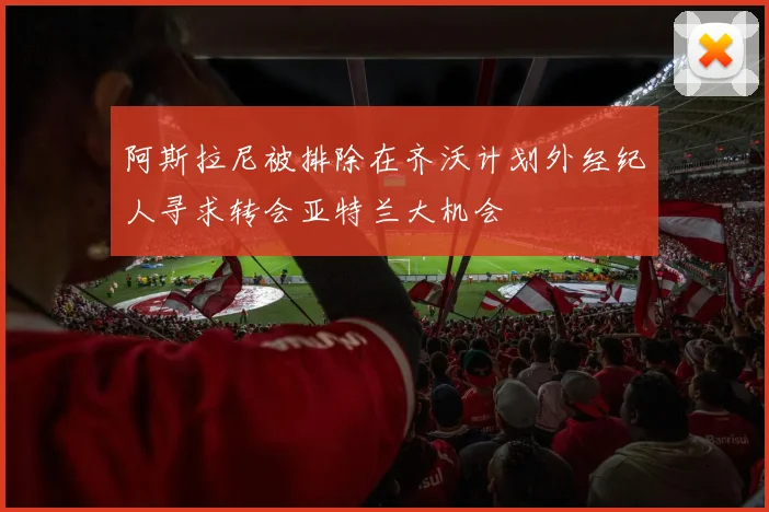 阿斯拉尼被排除在齐沃计划外经纪人寻求转会亚特兰大机会