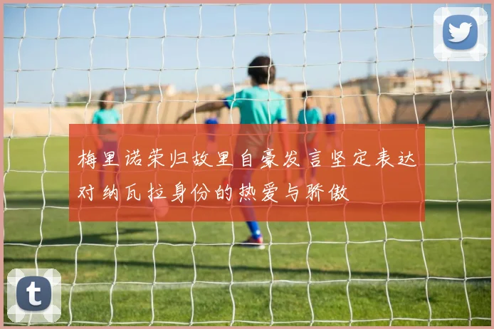 梅里诺荣归故里自豪发言坚定表达对纳瓦拉身份的热爱与骄傲